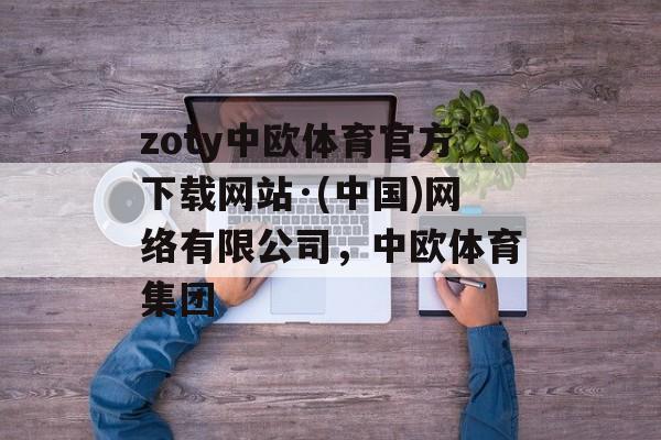 zoty中欧体育官方下载网站·(中国)网络有限公司，中欧体育集团